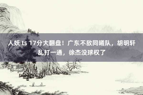 人妖 ts 17分大翻盘！广东不敌同曦队，胡明轩乱打一通，徐杰没球权了