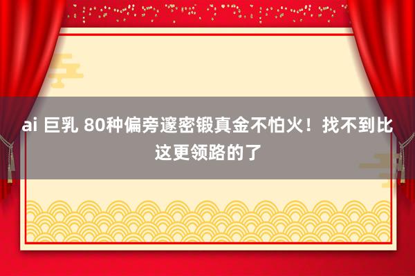 ai 巨乳 80种偏旁邃密锻真金不怕火！找不到比这更领路的了