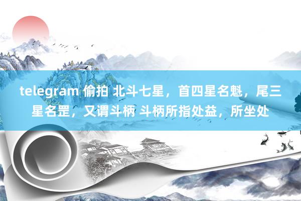 telegram 偷拍 北斗七星，首四星名魁，尾三星名罡，又谓斗柄 斗柄所指处益，所坐处
