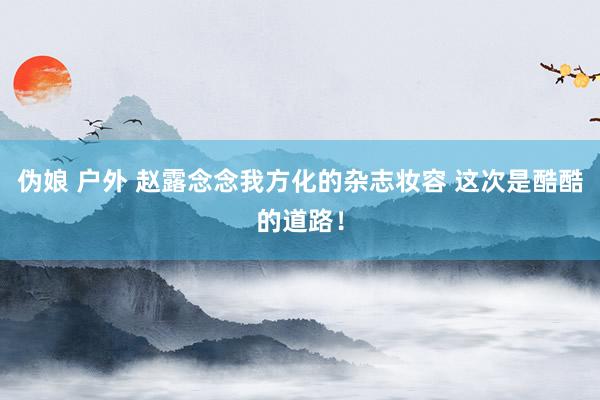 伪娘 户外 赵露念念我方化的杂志妆容 这次是酷酷的道路！