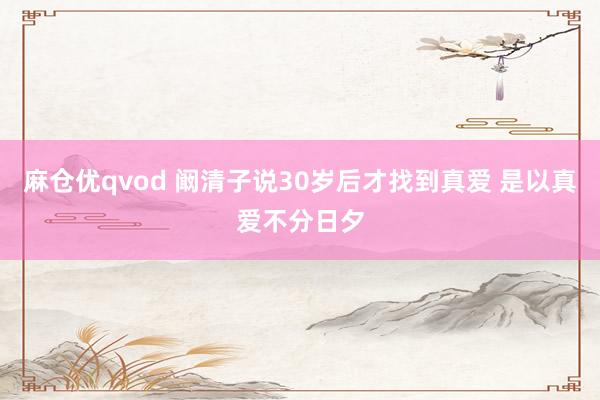 麻仓优qvod 阚清子说30岁后才找到真爱 是以真爱不分日夕