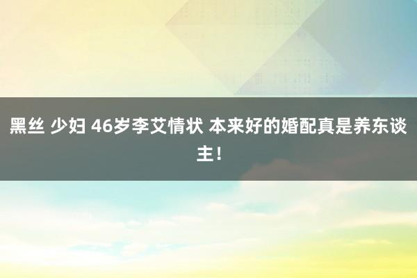 黑丝 少妇 46岁李艾情状 本来好的婚配真是养东谈主！