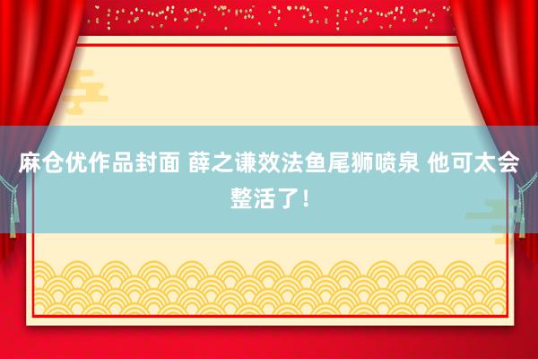 麻仓优作品封面 薛之谦效法鱼尾狮喷泉 他可太会整活了！
