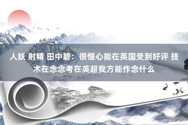 人妖 射精 田中碧：很惬心能在英国受到好评 技术在念念考在英超我方能作念什么