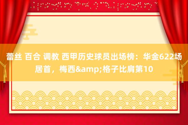 蕾丝 百合 调教 西甲历史球员出场榜：华金622场居首，梅西&格子比肩第10