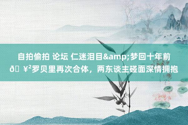 自拍偷拍 论坛 仁迷泪目&梦回十年前🥲罗贝里再次合体，两东谈主碰面深情拥抱