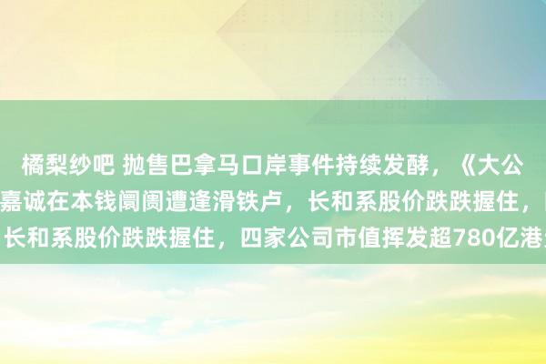 橘梨纱吧 抛售巴拿马口岸事件持续发酵，《大公报》奉劝住手交割，李嘉诚在本钱阛阓遭逢滑铁卢，长和系股价跌跌握住，四家公司市值挥发超780亿港元