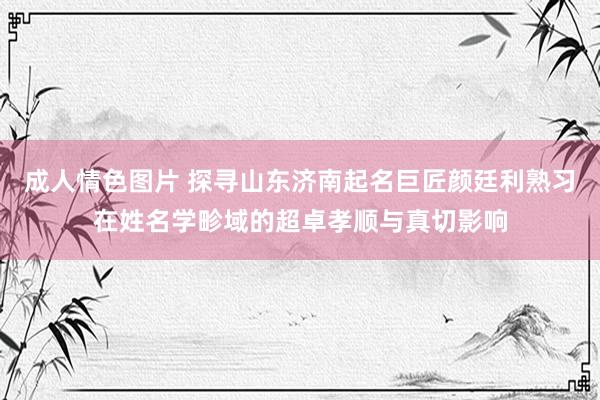 成人情色图片 探寻山东济南起名巨匠颜廷利熟习在姓名学畛域的超卓孝顺与真切影响