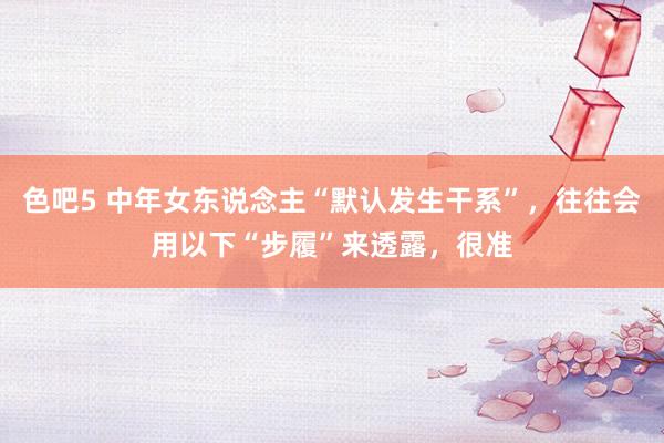 色吧5 中年女东说念主“默认发生干系”，往往会用以下“步履”来透露，很准