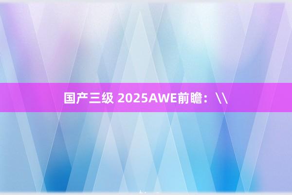 国产三级 2025AWE前瞻：\