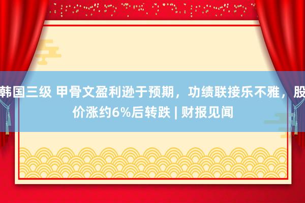 韩国三级 甲骨文盈利逊于预期，功绩联接乐不雅，股价涨约6%后转跌 | 财报见闻