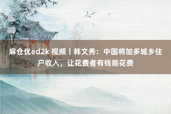 麻仓优ed2k 视频丨韩文秀：中国将加多城乡住户收入，让花费者有钱能花费
