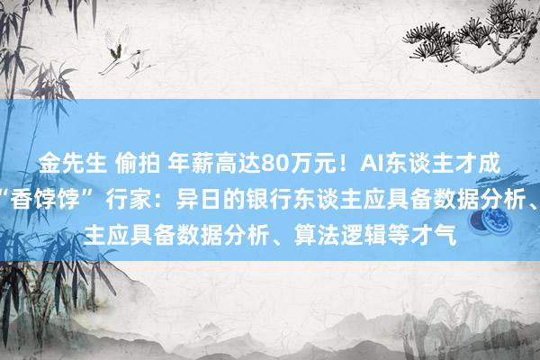 金先生 偷拍 年薪高达80万元！AI东谈主才成为本年银行春招“香饽饽” 行家：异日的银行东谈主应具备数据分析、算法逻辑等才气