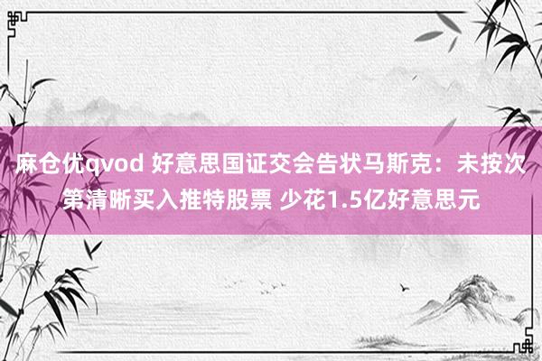 麻仓优qvod 好意思国证交会告状马斯克:未按次第清晰买入推特股票 少花1.5亿好意思元