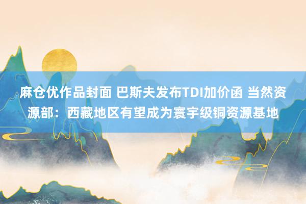 麻仓优作品封面 巴斯夫发布TDI加价函 当然资源部：西藏地区有望成为寰宇级铜资源基地