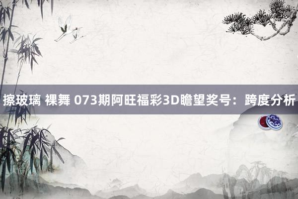擦玻璃 裸舞 073期阿旺福彩3D瞻望奖号：跨度分析