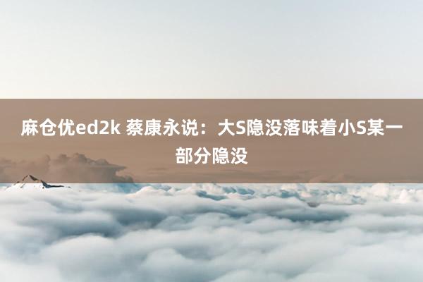 麻仓优ed2k 蔡康永说：大S隐没落味着小S某一部分隐没