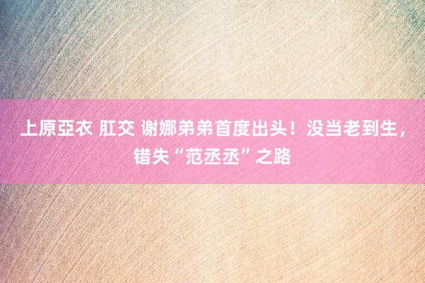 上原亞衣 肛交 谢娜弟弟首度出头！没当老到生，错失“范丞丞”之路