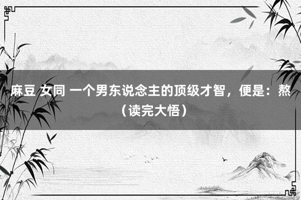 麻豆 女同 一个男东说念主的顶级才智，便是：熬（读完大悟）