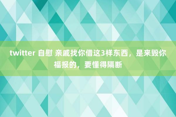 twitter 自慰 亲戚找你借这3样东西，是来毁你福报的，要懂得隔断