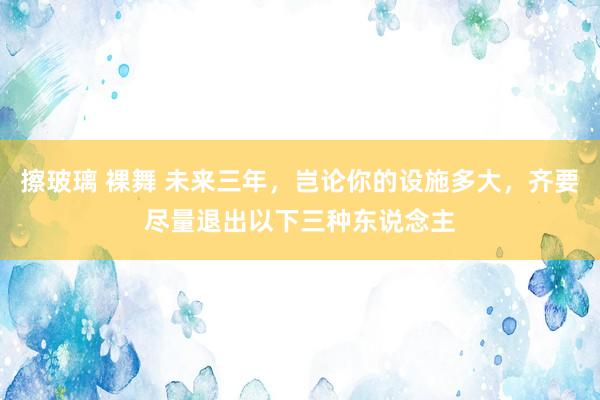 擦玻璃 裸舞 未来三年，岂论你的设施多大，齐要尽量退出以下三种东说念主