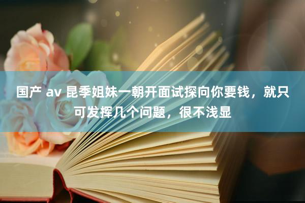 国产 av 昆季姐妹一朝开面试探向你要钱，就只可发挥几个问题，很不浅显