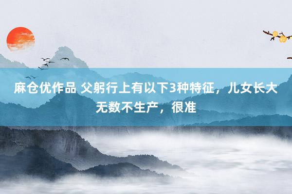 麻仓优作品 父躬行上有以下3种特征，儿女长大无数不生产，很准