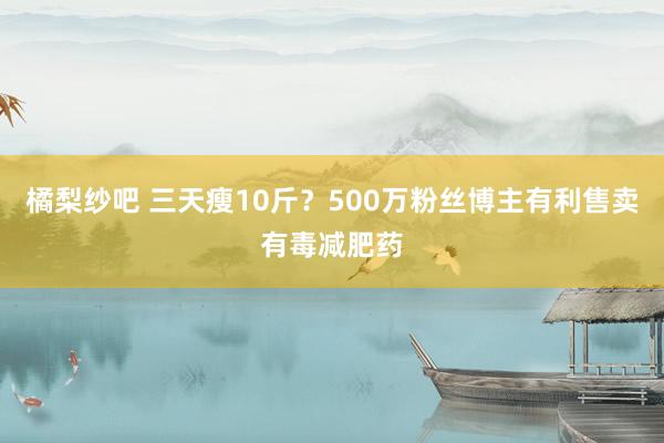 橘梨纱吧 三天瘦10斤？500万粉丝博主有利售卖有毒减肥药