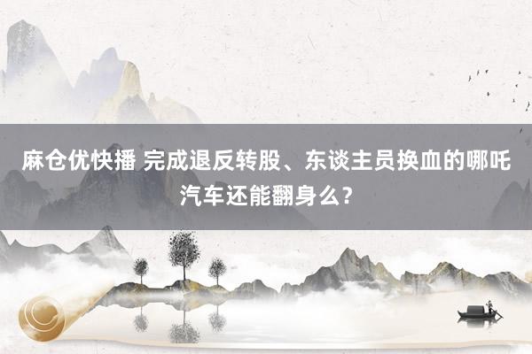 麻仓优快播 完成退反转股、东谈主员换血的哪吒汽车还能翻身么？