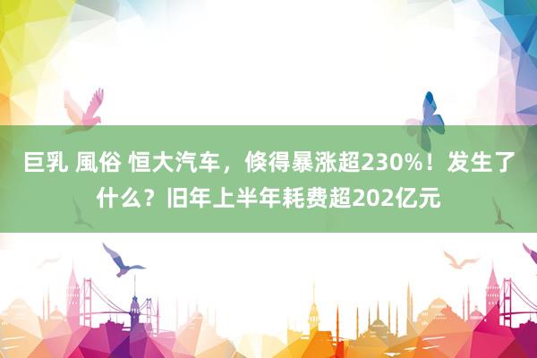 巨乳 風俗 恒大汽车，倏得暴涨超230%！发生了什么？旧年上半年耗费超202亿元