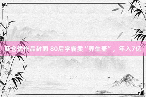 麻仓优作品封面 80后学霸卖“养生壶”，年入7亿