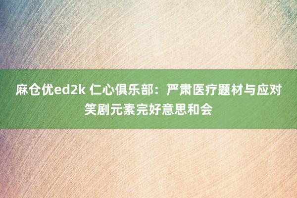 麻仓优ed2k 仁心俱乐部：严肃医疗题材与应对笑剧元素完好意思和会