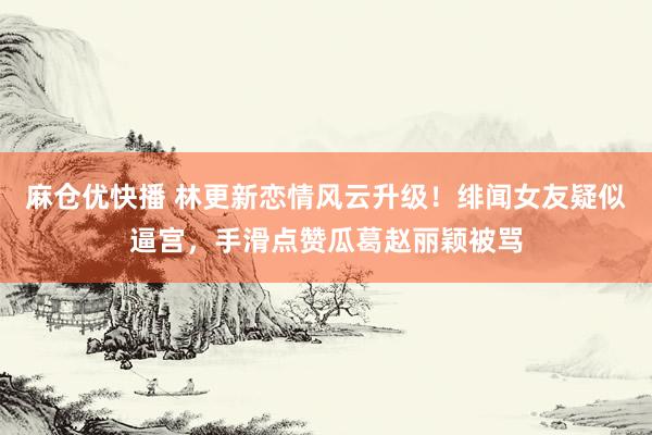 麻仓优快播 林更新恋情风云升级！绯闻女友疑似逼宫，手滑点赞瓜葛赵丽颖被骂
