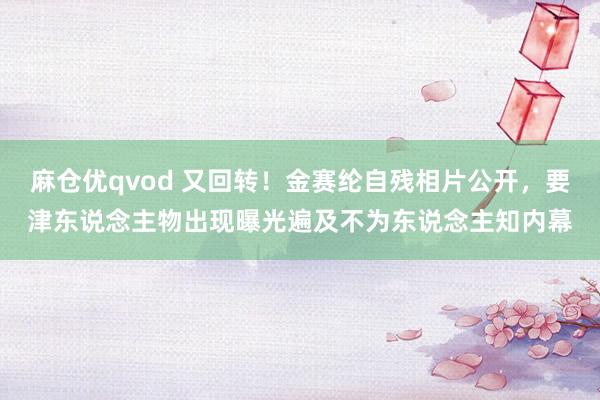 麻仓优qvod 又回转！金赛纶自残相片公开，要津东说念主物出现曝光遍及不为东说念主知内幕