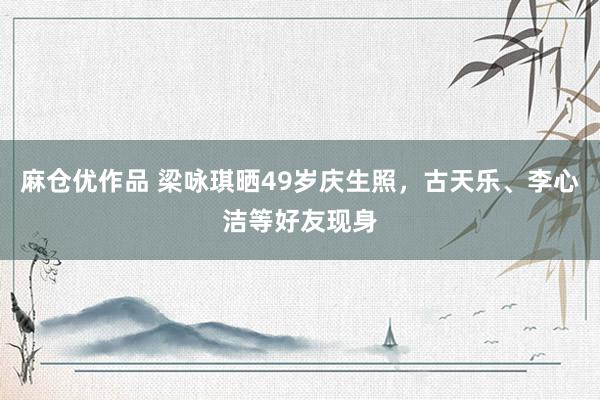 麻仓优作品 梁咏琪晒49岁庆生照，古天乐、李心洁等好友现身