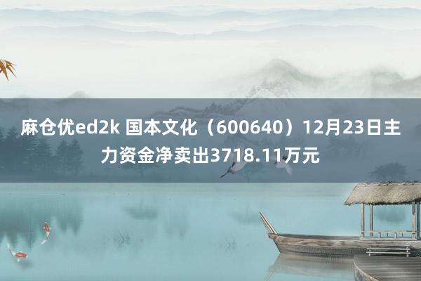 麻仓优ed2k 国本文化（600640）12月23日主力资金净卖出3718.11万元