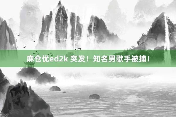 麻仓优ed2k 突发!知名男歌手被捕!