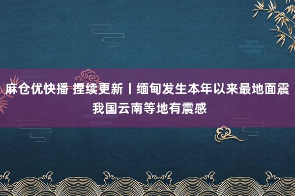 麻仓优快播 捏续更新丨缅甸发生本年以来最地面震 我国云南等地有震感