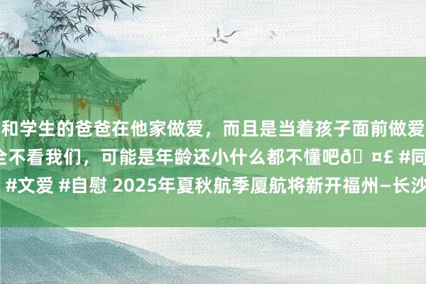 和学生的爸爸在他家做爱，而且是当着孩子面前做爱，太刺激了，孩子完全不看我们，可能是年龄还小什么都不懂吧🤣 #同城 #文爱 #自慰 2025年夏秋航季厦航将新开福州—长沙—延安等多条境表里航路