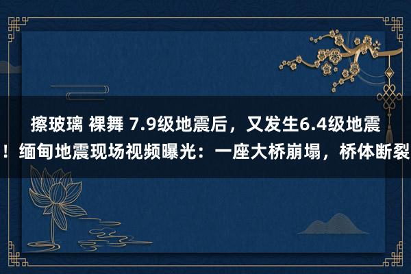 擦玻璃 裸舞 7.9级地震后，又发生6.4级地震！缅甸地震现场视频曝光：一座大桥崩塌，桥体断裂