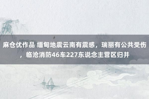 麻仓优作品 缅甸地震云南有震感，瑞丽有公共受伤，临沧消防46车227东说念主营区归并