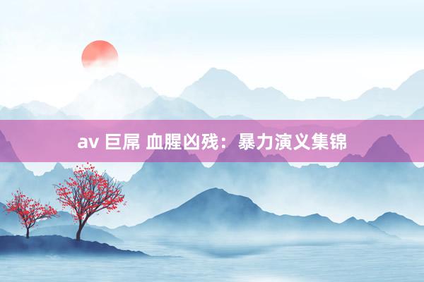 av 巨屌 血腥凶残：暴力演义集锦