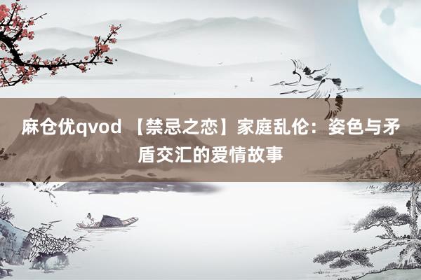 麻仓优qvod 【禁忌之恋】家庭乱伦：姿色与矛盾交汇的爱情故事