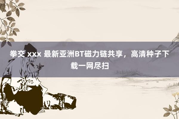 拳交 xxx 最新亚洲BT磁力链共享，高清种子下载一网尽扫