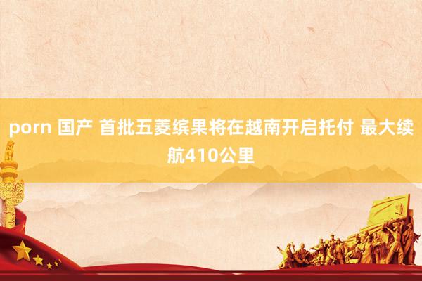 porn 国产 首批五菱缤果将在越南开启托付 最大续航410公里