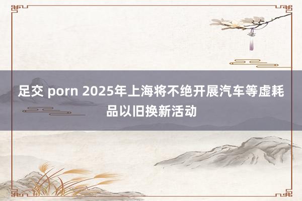 足交 porn 2025年上海将不绝开展汽车等虚耗品以旧换新活动