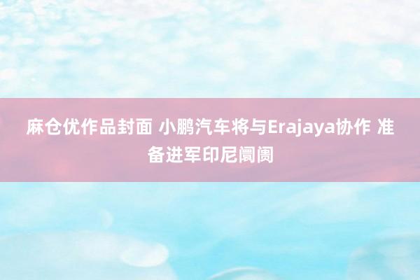 麻仓优作品封面 小鹏汽车将与Erajaya协作 准备进军印尼阛阓