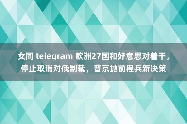 女同 telegram 欧洲27国和好意思对着干，停止取消对俄制裁，普京抛前程兵新决策