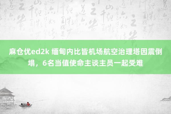 麻仓优ed2k 缅甸内比皆机场航空治理塔因震倒塌，6名当值使命主谈主员一起受难