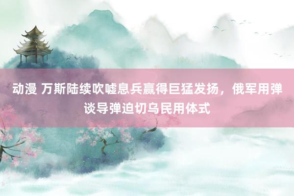 动漫 万斯陆续吹嘘息兵赢得巨猛发扬，俄军用弹谈导弹迫切乌民用体式